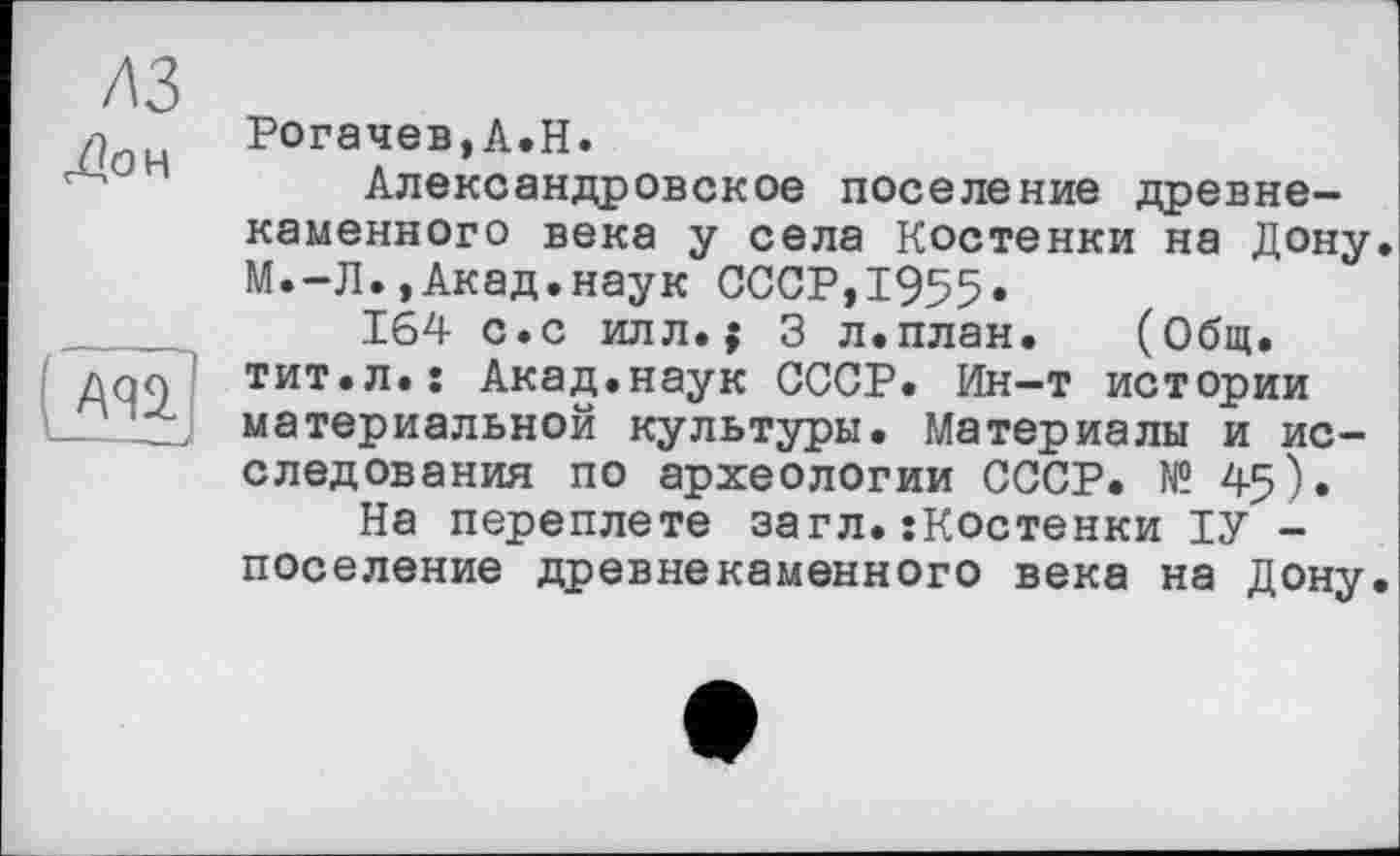 ﻿лз
Дон

Рогачев,А.Н.
Александровское поселение древнекаменного века у села Костенки на Дону. М.-Л.,Акад.наук СССР,1955«
164 с.с илл.; 3 л.план. (Общ. тит.л.: Акад.наук СССР. Ин-т истории материальной культуры. Материалы и исследования по археологии СССР. № 45).
На переплете загл.їКостенки ІУ -поселение древнекаменного века на Дону.